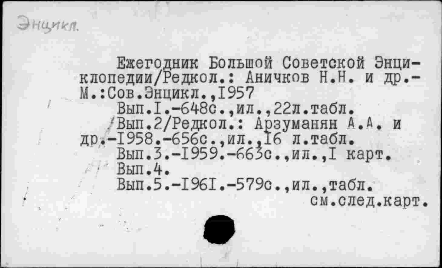 ﻿> Но/7 кН.
Ежегодник Большой Советской Энци-клопедии/Редкол.: Аничков Н.Н. и др.-М. :Сов.Энцикл.,1957
Вып.1.-648с.,ил.,22л.табл.
/Вып.2/Редкол.: Арзуманян А.А. и др.-1958.-656с.,ил.,16 л.табл.
Вып.З.-1959.-66зс.,ил.,1 карт.
• Вып.4.
Вып.5.-1961.-579с.,ил.,табл.
см.след.карт.